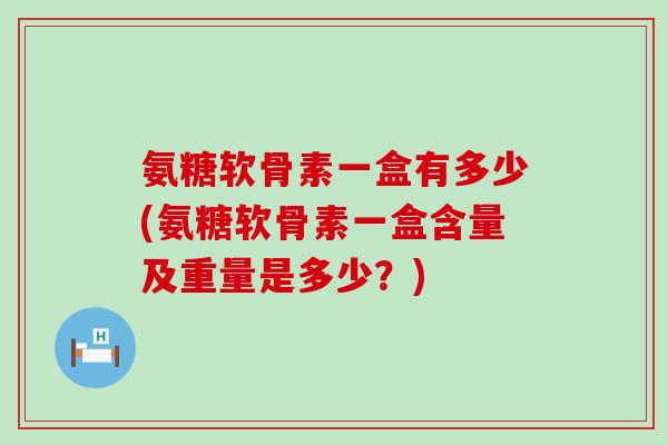 氨糖软骨素一盒有多少(氨糖软骨素一盒含量及重量是多少?) 氨糖软骨素一盒有多少(氨糖软骨素一盒含量及重量是多少?)