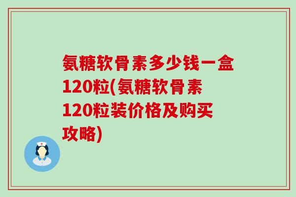 氨糖软骨素多少钱一盒120粒(氨糖软骨素120粒装价格及购买攻略)