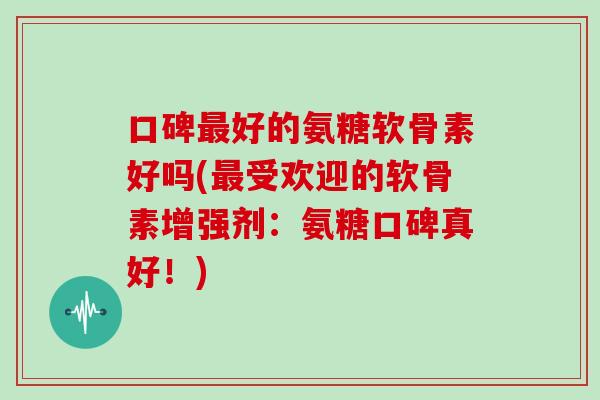 口碑好的氨糖软骨素好吗(受欢迎的软骨素增强剂：氨糖口碑真好！)