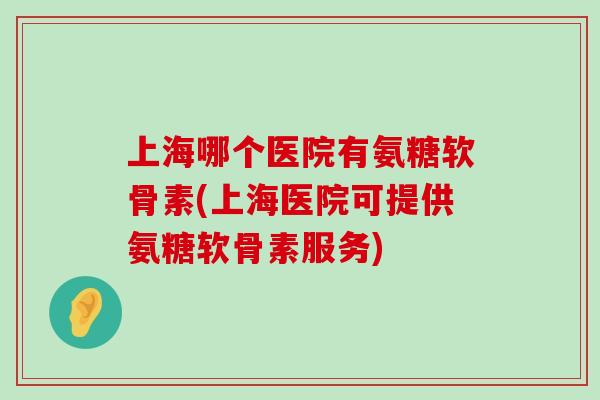 上海哪个医院有氨糖软骨素(上海医院可提供氨糖软骨素服务) 上海哪个医院有氨糖软骨素(上海医院可提供氨糖软骨素服务)