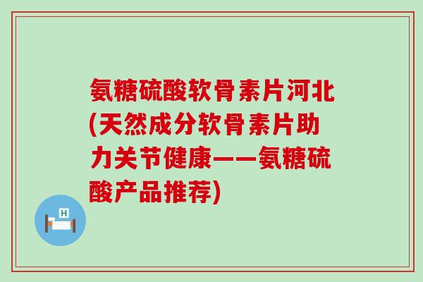 氨糖硫酸软骨素片河北(天然成分软骨素片助力关节健康——氨糖硫酸产品推荐) 氨糖硫酸软骨素片河北(天然成分软骨素片助力关节健康——氨糖硫酸产品推荐)