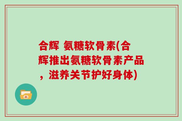 合辉 氨糖软骨素(合辉推出氨糖软骨素产品,滋养关节护好身体) 合辉 氨糖软骨素(合辉推出氨糖软骨素产品,滋养关节护好身体)