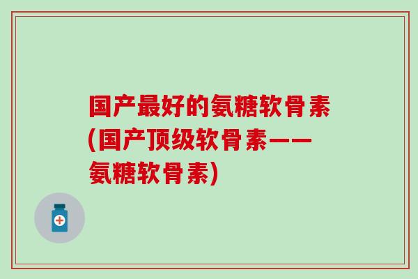 国产好的氨糖软骨素(国产软骨素——氨糖软骨素) 国产好的氨糖软骨素(国产软骨素——氨糖软骨素)