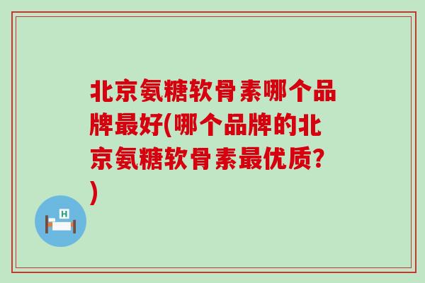 北京氨糖软骨素哪个品牌好(哪个品牌的北京氨糖软骨素优质?) 北京氨糖软骨素哪个品牌好(哪个品牌的北京氨糖软骨素优质?)