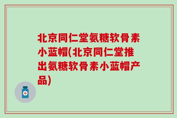 北京同仁堂氨糖软骨素小蓝帽(北京同仁堂推出氨糖软骨素小蓝帽产品)