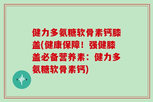 健力多氨糖软骨素钙膝盖(健康保障!强健膝盖必备营养素:健力多氨糖软骨素钙) 健力多氨糖软骨素钙膝盖(健康保障!强健膝盖必备营养素:健力多氨糖软骨素钙)