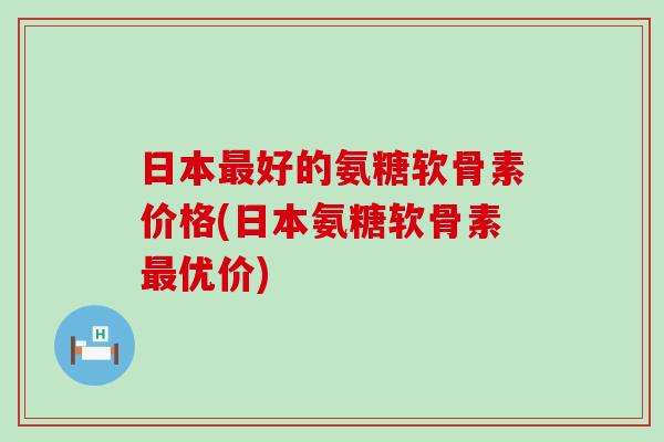 日本好的氨糖软骨素价格(日本氨糖软骨素优价) 日本好的氨糖软骨素价格(日本氨糖软骨素优价)