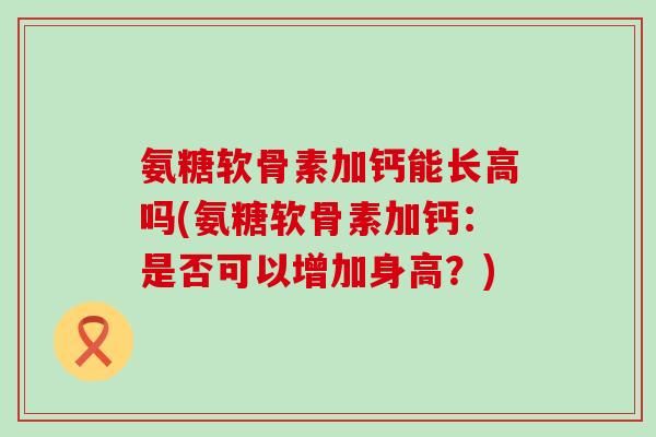 氨糖软骨素加钙能长高吗(氨糖软骨素加钙:是否可以增加身高?) 氨糖软骨素加钙能长高吗(氨糖软骨素加钙:是否可以增加身高?)