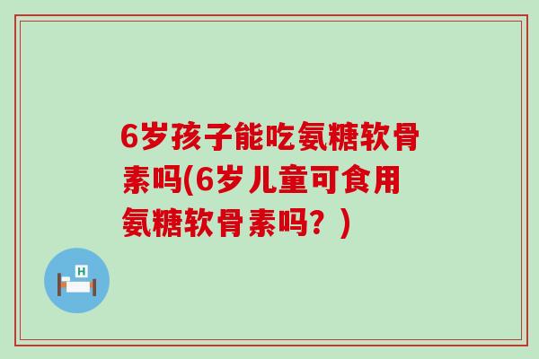 6岁孩子能吃氨糖软骨素吗(6岁儿童可食用氨糖软骨素吗?) 6岁孩子能吃氨糖软骨素吗(6岁儿童可食用氨糖软骨素吗?)