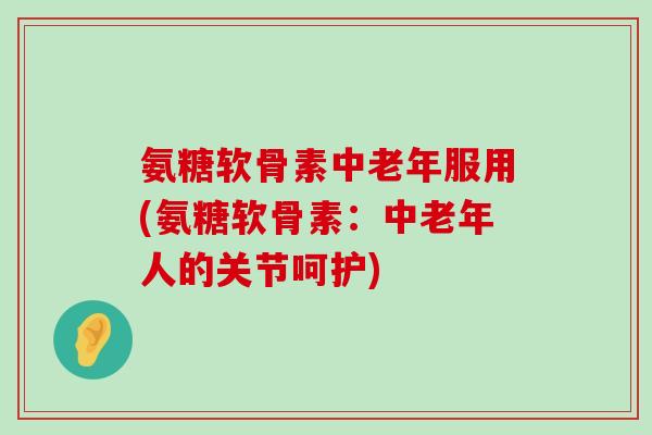 氨糖软骨素中老年服用(氨糖软骨素：中老年人的关节呵护)