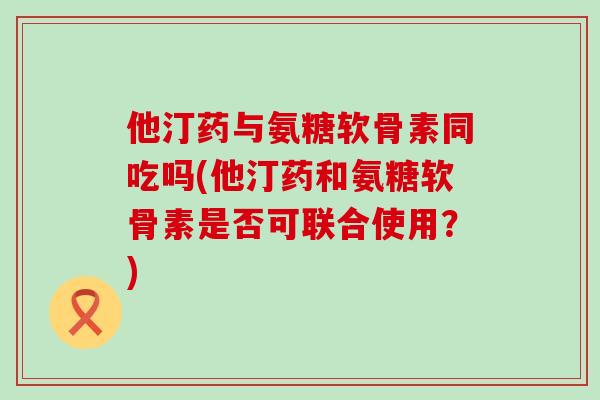 他汀药与氨糖软骨素同吃吗(他汀药和氨糖软骨素是否可联合使用？)