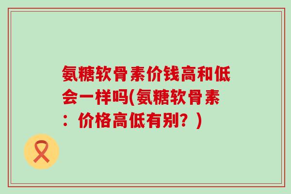 氨糖软骨素价钱高和低会一样吗(氨糖软骨素:价格高低有别?) 氨糖软骨素价钱高和低会一样吗(氨糖软骨素:价格高低有别?)