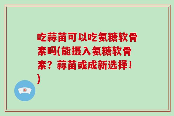 吃蒜苗可以吃氨糖软骨素吗(能摄入氨糖软骨素?蒜苗或成新选择!) 吃蒜苗可以吃氨糖软骨素吗(能摄入氨糖软骨素?蒜苗或成新选择!)