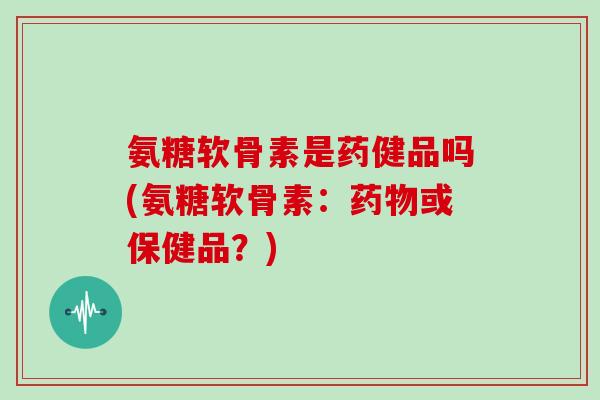 氨糖软骨素是药健品吗(氨糖软骨素:或保健品?) 氨糖软骨素是药健品吗(氨糖软骨素:或保健品?)