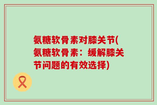 氨糖软骨素对膝关节(氨糖软骨素:缓解膝关节问题的有效选择) 氨糖软骨素对膝关节(氨糖软骨素:缓解膝关节问题的有效选择)