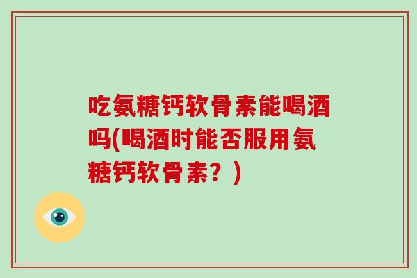 吃氨糖钙软骨素能喝酒吗(喝酒时能否服用氨糖钙软骨素?) 吃氨糖钙软骨素能喝酒吗(喝酒时能否服用氨糖钙软骨素?)