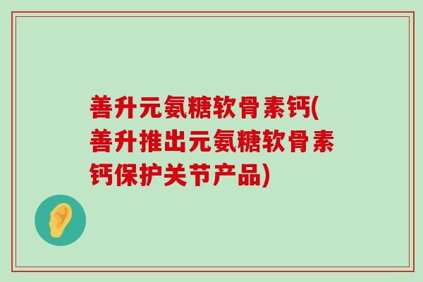 善升元氨糖软骨素钙(善升推出元氨糖软骨素钙保护关节产品)