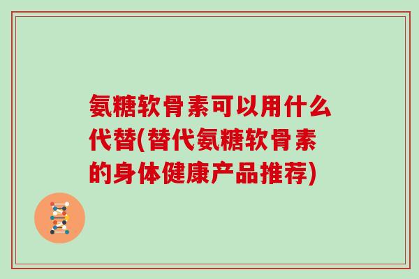 氨糖软骨素可以用什么代替(替代氨糖软骨素的身体健康产品推荐) 氨糖软骨素可以用什么代替(替代氨糖软骨素的身体健康产品推荐)