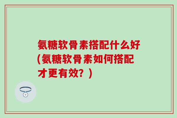 氨糖软骨素搭配什么好(氨糖软骨素如何搭配才更有效?) 氨糖软骨素搭配什么好(氨糖软骨素如何搭配才更有效?)