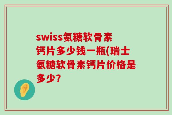 swiss氨糖软骨素钙片多少钱一瓶(瑞士氨糖软骨素钙片价格是多少? swiss氨糖软骨素钙片多少钱一瓶(瑞士氨糖软骨素钙片价格是多少?