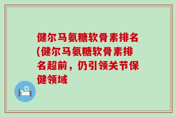 健尔马氨糖软骨素排名(健尔马氨糖软骨素排名超前,仍引领关节保健领域 健尔马氨糖软骨素排名(健尔马氨糖软骨素排名超前,仍引领关节保健领域