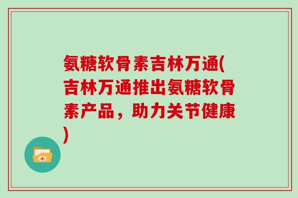 氨糖软骨素吉林万通(吉林万通推出氨糖软骨素产品,助力关节健康) 氨糖软骨素吉林万通(吉林万通推出氨糖软骨素产品,助力关节健康)