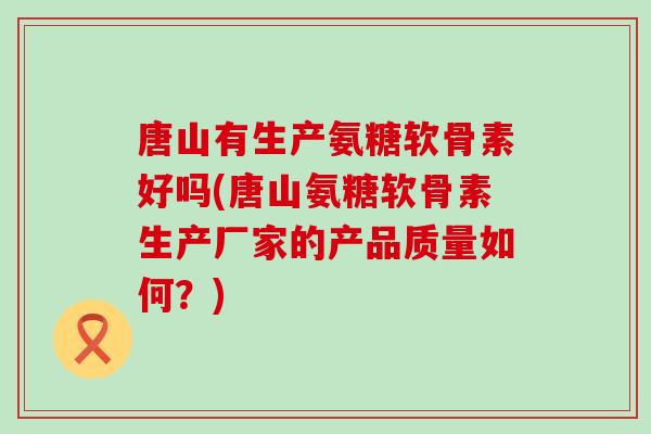 唐山有生产氨糖软骨素好吗(唐山氨糖软骨素生产厂家的产品质量如何？)