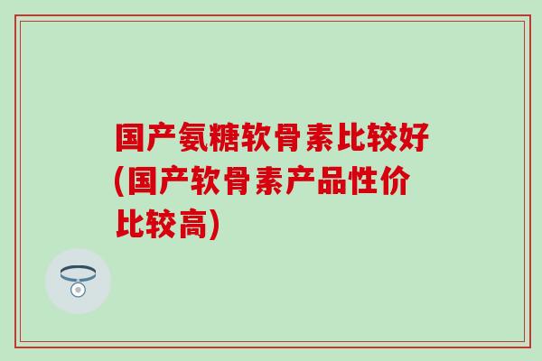 国产氨糖软骨素比较好(国产软骨素产品性价比较高)