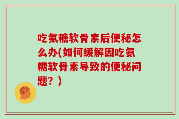 吃氨糖软骨素后怎么办(如何缓解因吃氨糖软骨素导致的问题？)