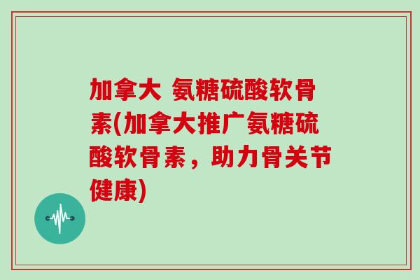 加拿大 氨糖硫酸软骨素(加拿大推广氨糖硫酸软骨素,助力骨关节健康) 加拿大 氨糖硫酸软骨素(加拿大推广氨糖硫酸软骨素,助力骨关节健康)
