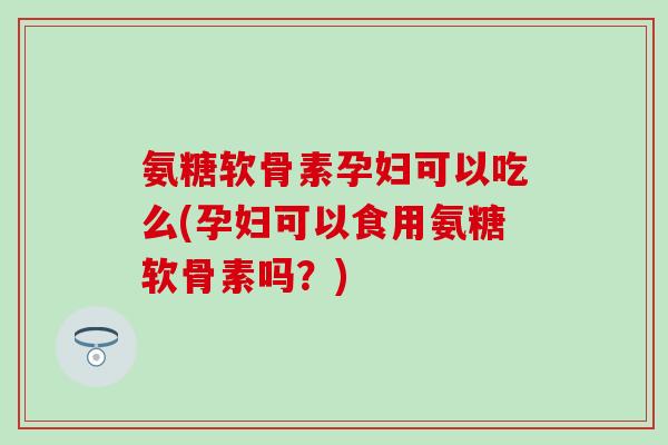 氨糖软骨素孕妇可以吃么(孕妇可以食用氨糖软骨素吗？)