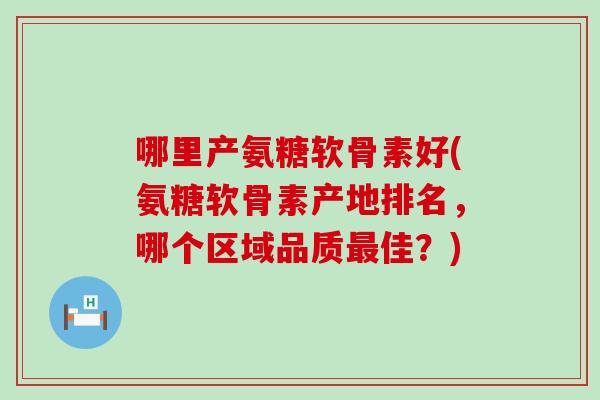 哪里产氨糖软骨素好(氨糖软骨素产地排名,哪个区域品质佳?) 哪里产氨糖软骨素好(氨糖软骨素产地排名,哪个区域品质佳?)