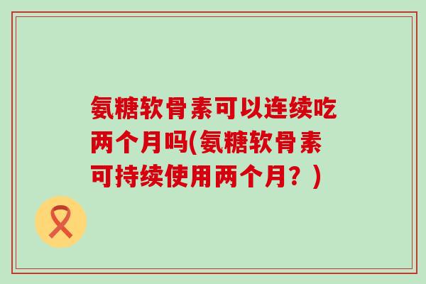 氨糖软骨素可以连续吃两个月吗(氨糖软骨素可持续使用两个月?) 氨糖软骨素可以连续吃两个月吗(氨糖软骨素可持续使用两个月?)