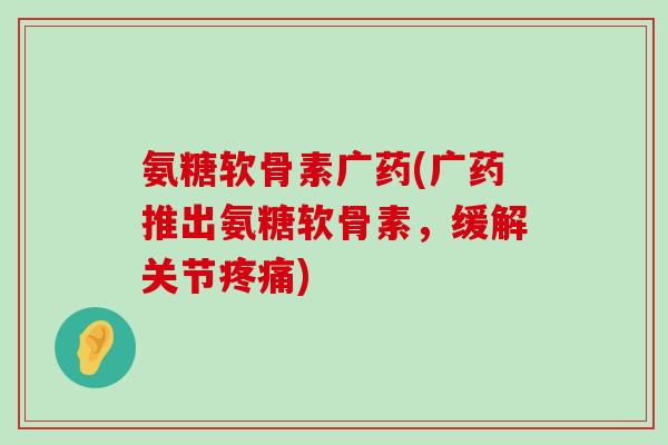 氨糖软骨素广药(广药推出氨糖软骨素,缓解关节) 氨糖软骨素广药(广药推出氨糖软骨素,缓解关节)