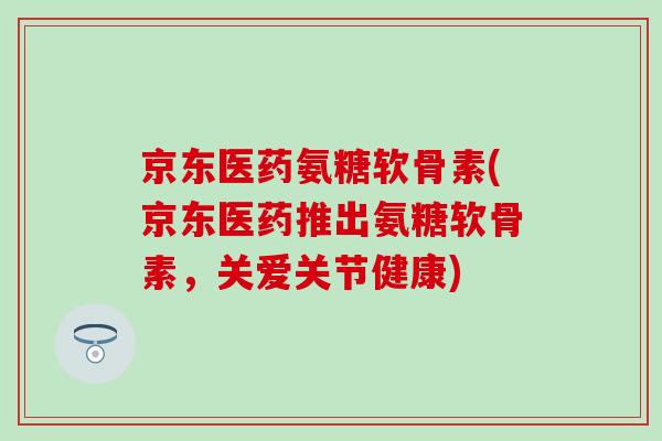 京东医药氨糖软骨素(京东医药推出氨糖软骨素,关爱关节健康) 京东医药氨糖软骨素(京东医药推出氨糖软骨素,关爱关节健康)