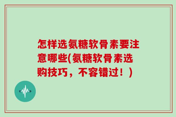 怎样选氨糖软骨素要注意哪些(氨糖软骨素选购技巧,不容错过!) 怎样选氨糖软骨素要注意哪些(氨糖软骨素选购技巧,不容错过!)