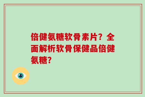 倍健氨糖软骨素片？全面解析软骨保健品倍健氨糖？
