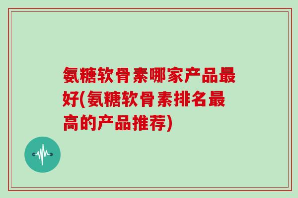 氨糖软骨素哪家产品好(氨糖软骨素排名高的产品推荐) 氨糖软骨素哪家产品好(氨糖软骨素排名高的产品推荐)