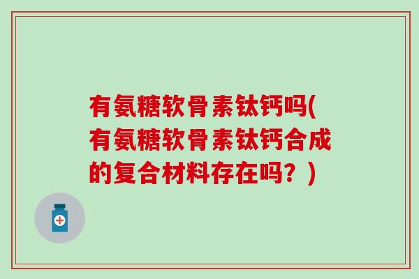 有氨糖软骨素钛钙吗(有氨糖软骨素钛钙合成的复合材料存在吗?) 有氨糖软骨素钛钙吗(有氨糖软骨素钛钙合成的复合材料存在吗?)