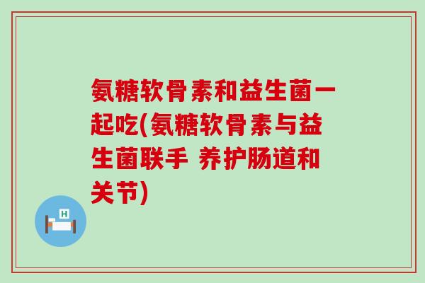 氨糖软骨素和益生菌一起吃(氨糖软骨素与益生菌联手 养护肠道和关节) 氨糖软骨素和益生菌一起吃(氨糖软骨素与益生菌联手 养护肠道和关节)