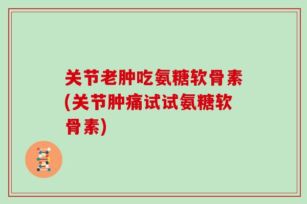 关节老肿吃氨糖软骨素(关节肿痛试试氨糖软骨素)