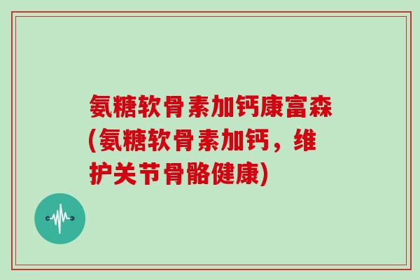 氨糖软骨素加钙康富森(氨糖软骨素加钙，维护关节骨骼健康)