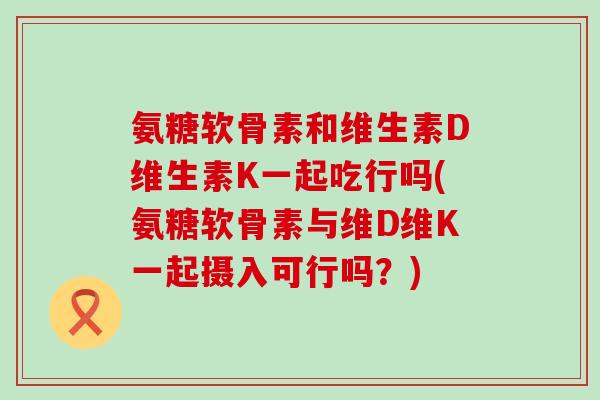 氨糖软骨素和维生素D维生素K一起吃行吗(氨糖软骨素与维D维K一起摄入可行吗？)