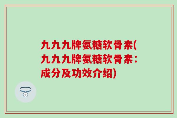 九九九牌氨糖软骨素(九九九牌氨糖软骨素：成分及功效介绍)