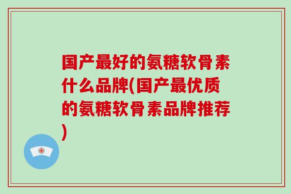 国产好的氨糖软骨素什么品牌(国产优质的氨糖软骨素品牌推荐) 国产好的氨糖软骨素什么品牌(国产优质的氨糖软骨素品牌推荐)