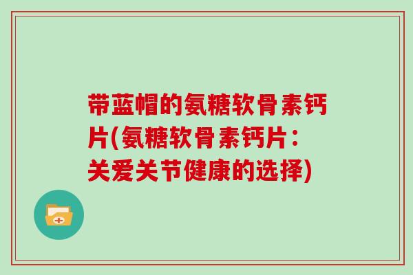 带蓝帽的氨糖软骨素钙片(氨糖软骨素钙片：关爱关节健康的选择)