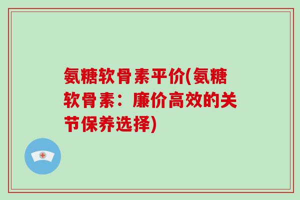 氨糖软骨素平价(氨糖软骨素:廉价高效的关节保养选择) 氨糖软骨素平价(氨糖软骨素:廉价高效的关节保养选择)