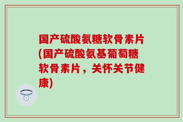 国产硫酸氨糖软骨素片(国产硫酸氨基葡萄糖软骨素片，关怀关节健康)