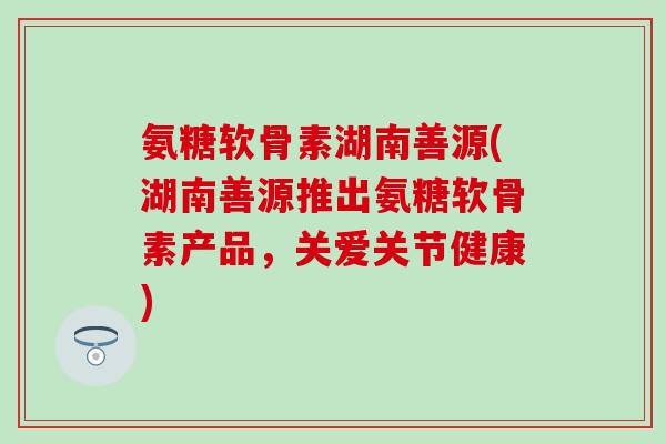 氨糖软骨素湖南善源(湖南善源推出氨糖软骨素产品，关爱关节健康)