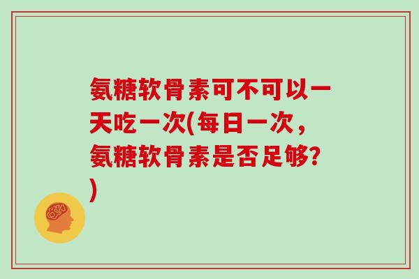 氨糖软骨素可不可以一天吃一次(每日一次,氨糖软骨素是否足够?) 氨糖软骨素可不可以一天吃一次(每日一次,氨糖软骨素是否足够?)